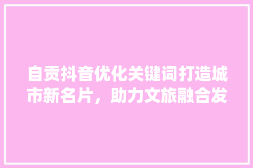 自贡抖音优化关键词打造城市新名片，助力文旅融合发展_自贡抖音优化关键词