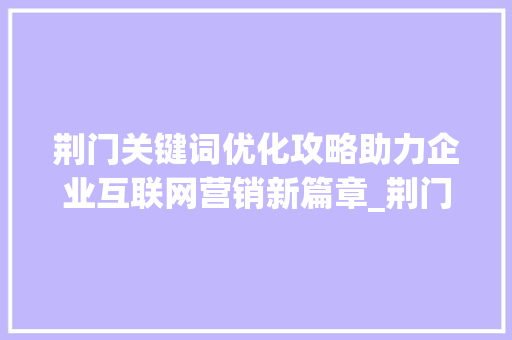 荆门关键词优化攻略助力企业互联网营销新篇章_荆门如何进行关键词优化