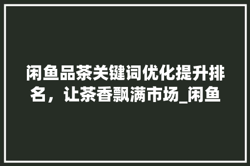 闲鱼品茶关键词优化提升排名，让茶香飘满市场_闲鱼品茶关键词优化排名