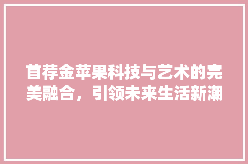 首荐金苹果科技与艺术的完美融合，引领未来生活新潮流_关键词优化首荐金苹果