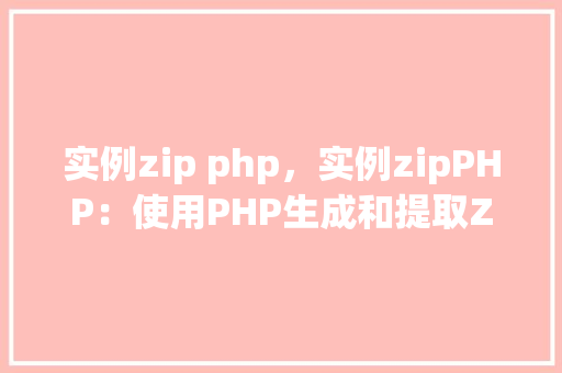 实例zip php，实例zipPHP：使用PHP生成和提取ZIP文件的步骤详解