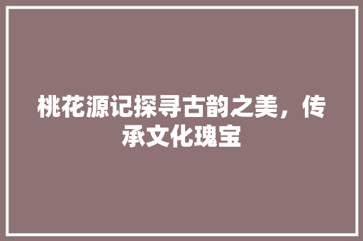桃花源记探寻古韵之美，传承文化瑰宝