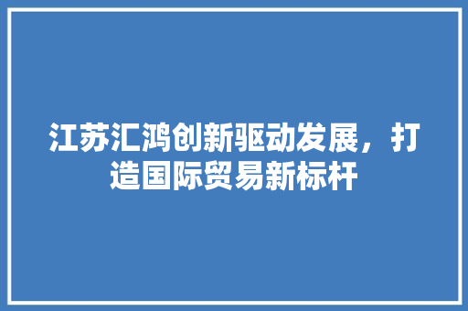 江苏汇鸿创新驱动发展，打造国际贸易新标杆