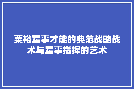 粟裕军事才能的典范战略战术与军事指挥的艺术