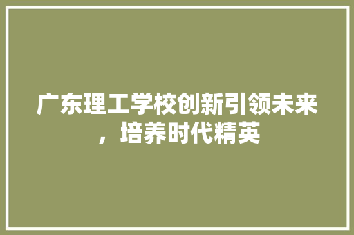 广东理工学校创新引领未来，培养时代精英