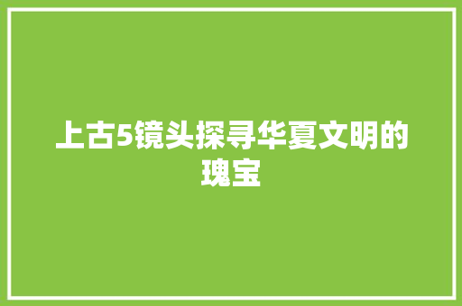 上古5镜头探寻华夏文明的瑰宝