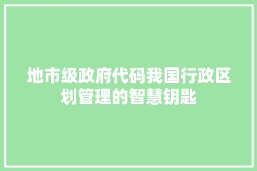 地市级政府代码我国行政区划管理的智慧钥匙