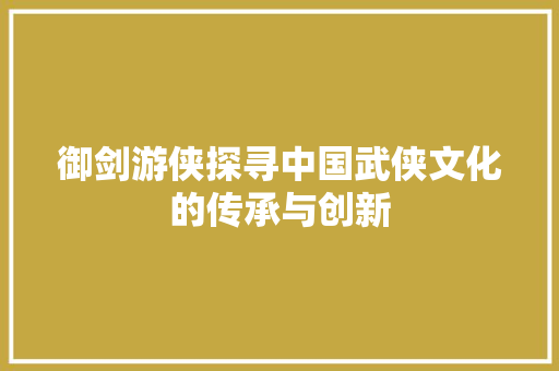 御剑游侠探寻中国武侠文化的传承与创新