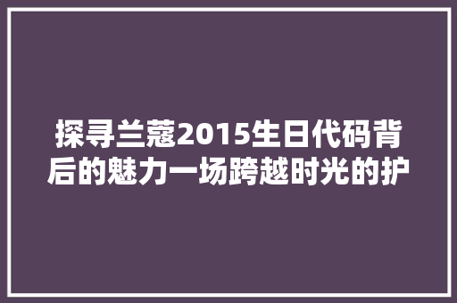 探寻兰蔻2015生日代码背后的魅力一场跨越时光的护肤之旅