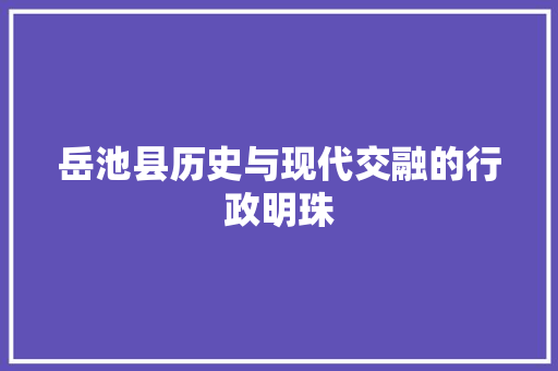 岳池县历史与现代交融的行政明珠