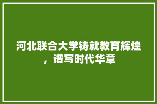 河北联合大学铸就教育辉煌，谱写时代华章