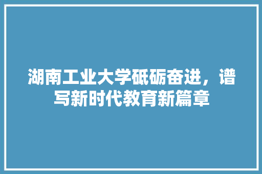 湖南工业大学砥砺奋进，谱写新时代教育新篇章