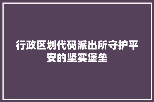行政区划代码派出所守护平安的坚实堡垒