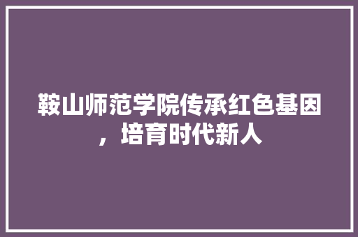 鞍山师范学院传承红色基因，培育时代新人