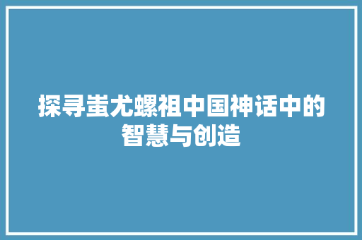 探寻蚩尤螺祖中国神话中的智慧与创造