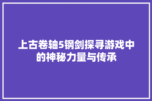 上古卷轴5钢剑探寻游戏中的神秘力量与传承