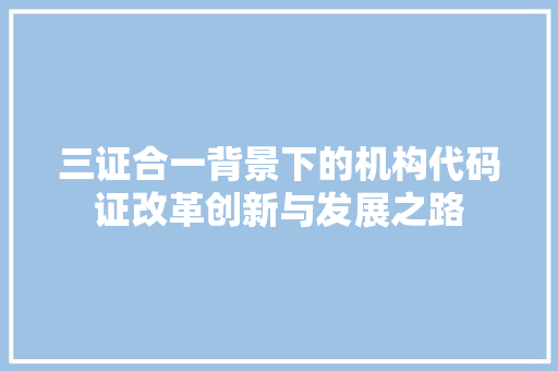 三证合一背景下的机构代码证改革创新与发展之路