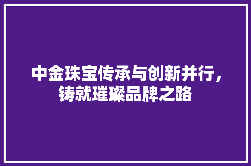 中金珠宝传承与创新并行，铸就璀璨品牌之路