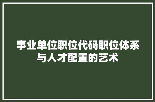 事业单位职位代码职位体系与人才配置的艺术