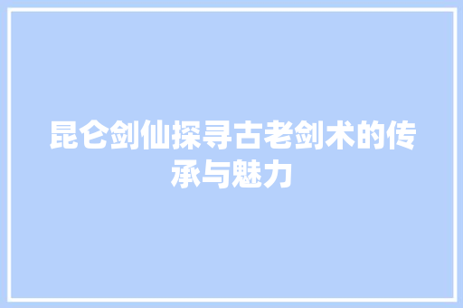 昆仑剑仙探寻古老剑术的传承与魅力