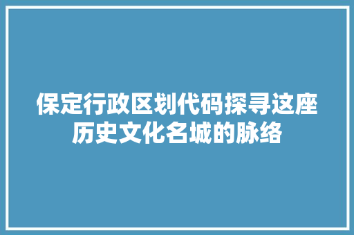 保定行政区划代码探寻这座历史文化名城的脉络