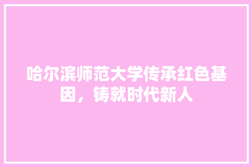 哈尔滨师范大学传承红色基因，铸就时代新人