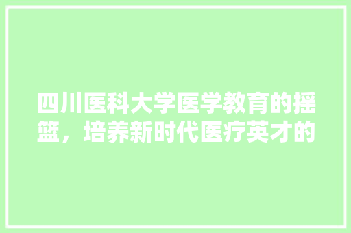 四川医科大学医学教育的摇篮，培养新时代医疗英才的沃土