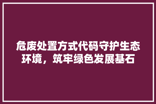 危废处置方式代码守护生态环境，筑牢绿色发展基石