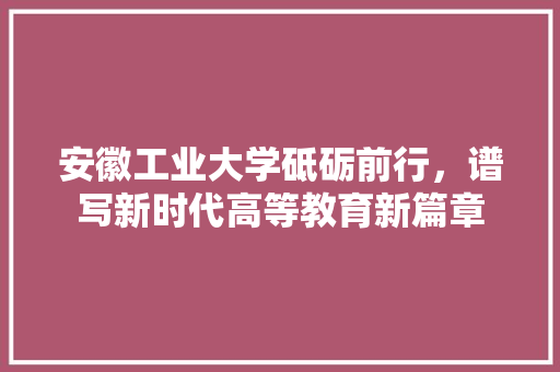 安徽工业大学砥砺前行，谱写新时代高等教育新篇章