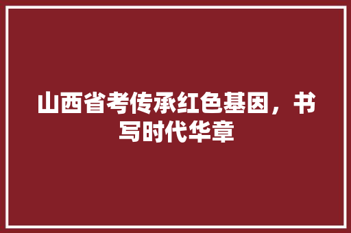 山西省考传承红色基因，书写时代华章
