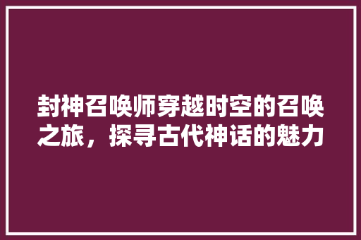 封神召唤师穿越时空的召唤之旅，探寻古代神话的魅力