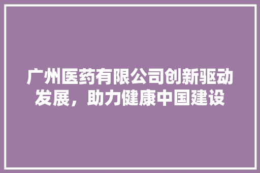 广州医药有限公司创新驱动发展，助力健康中国建设