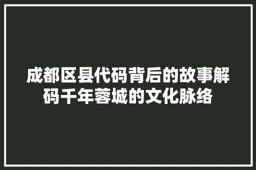 成都区县代码背后的故事解码千年蓉城的文化脉络
