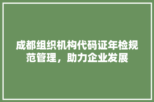 成都组织机构代码证年检规范管理，助力企业发展