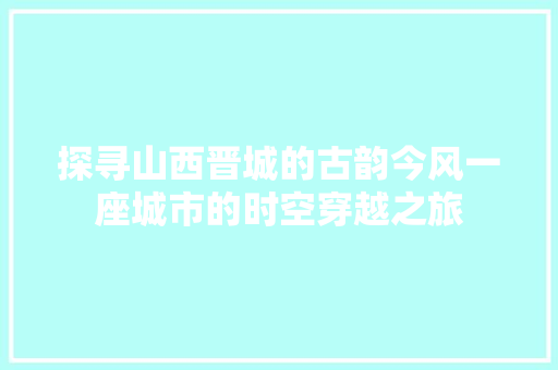 探寻山西晋城的古韵今风一座城市的时空穿越之旅