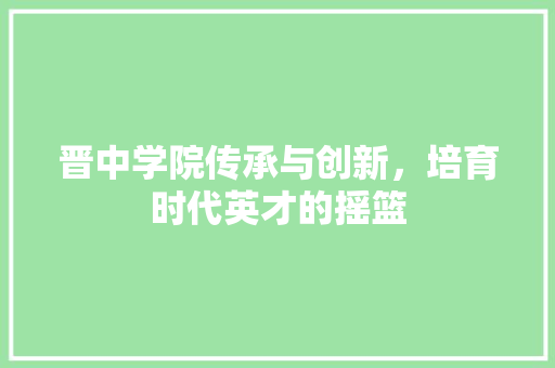 晋中学院传承与创新，培育时代英才的摇篮