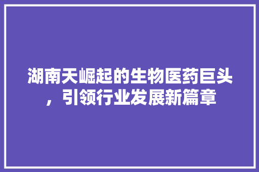 湖南天崛起的生物医药巨头，引领行业发展新篇章